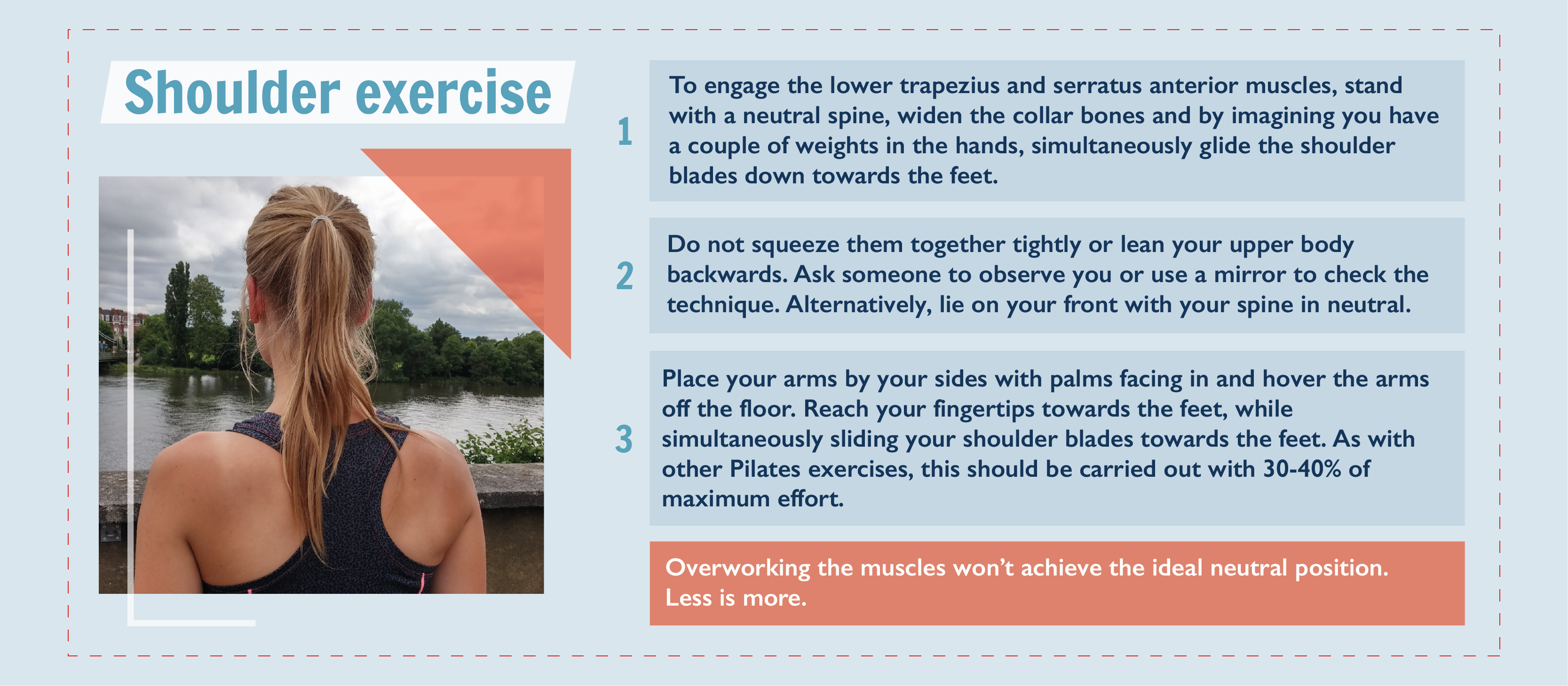 A graphic explaining how to do a shoulder exercise. To engage the lower trapezius and serratus anterior muscles, stand with a neutral spine, widen the collar bones and by imagining you have a couple of weights in the hands, simultaneously glide the shoulder blades down towards the feet. Do not squeeze them together tightly or lean your upper body backwards. Ask someone to observe you or use a mirror to check the technique. Alternatively, lie on your front with your spine in neutral. Place your arms by your sides with palms facing in and hover the arms off the floor. Reach your fingertips towards the feet, while simultaneously sliding your shoulder blades towards the feet. As with other Pilates exercises, this should be carried out with 30-40% of maximum effort. Overworking the muscles won’t achieve the ideal neutral position. Less is more. 