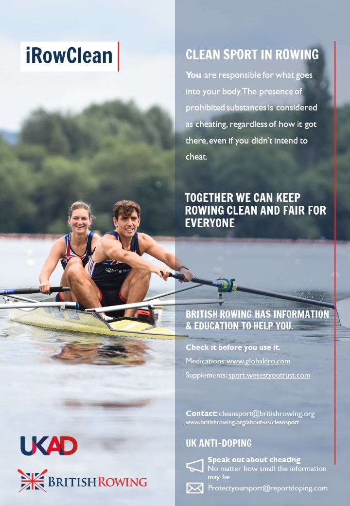 iRowClean Poster with two paralympic athletes rowing in a pair boat, smiling. The Text says you are responsible for what goes into your body. The presence of prohibited substances is considered cheating, regardless of how it got there, even if you didn't intend to cheat. Togerther we can keep rowing clean and fair for everyone. British Rowing has information and education to help you. Check it before you use it, medications www.globaldro.com supplements sport.wetestyourtrust.com. Contact cleansport@britishrowing.org www.britishrowing.org/knowledge/cleansport UK Anti-Doping Speak out about cheating. No matter how small the information may be, protectyousport@reportdoping.com